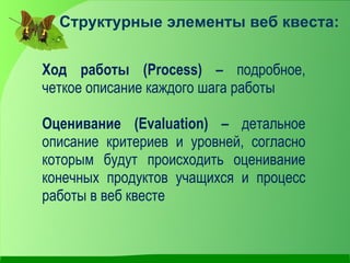 Структурные элементы веб квеста:


Ход работы (Process) – подробное,
четкое описание каждого шага работы

Оценивание (Evaluation) – детальное
описание критериев и уровней, согласно
которым будут происходить оценивание
конечных продуктов учащихся и процесс
работы в веб квесте
 