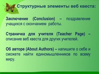 Структурные элементы веб квеста:

Заключение (Conclusion) – поздравление
учащихся с окончанием работы.

Страничка для учителя (Teacher Page) –
описание веб квеста для других учителей.

Об авторе (About Authors) – напишите о себе и
сможете найти единомышленников по всему
миру.
 