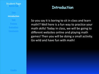 Student Page
                                  Introduction
 [Teacher Page]


     Title
 Introduction
     Task         So you say it is boring to sit in class and learn
   Process
                  math!? Well here is a fun way to practice your
  Evaluation
                  math skills! Today in class, we will be going to
  Conclusion
                  different websites online and playing math
                  games! Then you will be doing a small activity.
                  Go wild and have fun with math!




    Credits
 