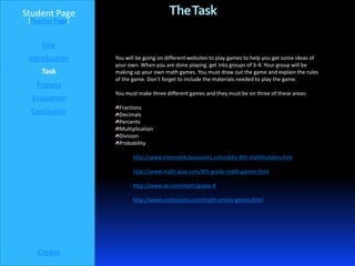 Student Page                            The Task
 [Teacher Page]


     Title
 Introduction     You will be going on different websites to play games to help you get some ideas of
                  your own. When you are done playing, get into groups of 3-4. Your group will be
     Task         making up your own math games. You must draw out the game and explain the rules
                  of the game. Don’t forget to include the materials needed to play the game.
   Process
                  You must make three different games and they must be on three of these areas:
  Evaluation
                   Fractions
  Conclusion       Decimals
                   Percents
                   Multiplication
                   Division
                   Probability

                         http://www.internet4classrooms.com/skills-8th-mathbuilders.htm

                         http://www.math-play.com/8th-grade-math-games.html

                         http://www.ixl.com/math/grade-8

                         http://www.crctlessons.com/math-online-games.html




    Credits
 