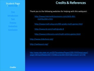 Student Page                                    Credits & References
 [Teacher Page]


     Title        Thank you to the following websites for helping with this webquest:
 Introduction          http://www.internet4classrooms.com/skills-8th-
     Task                 mathbuilders.htm
   Process
                       http://www.math-play.com/8th-grade-math-games.html
  Evaluation
  Conclusion           http://www.ixl.com/math/grade-8

                       http://www.crctlessons.com/math-online-games.html

                  http://www.slideshare.net/

                  http://webquest.org/


                  http://www.ode.state.oh.us/GD/Templates/Pages/ODE/ODEDetail.aspx?
                  page=3&TopicRelationID=1704&ContentID=83475&Content=121748




    Credits
 