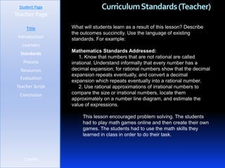 [Student Page]                Curriculum Standards (Teacher)
Teacher Page

     Title        What will students learn as a result of this lesson? Describe
                  the outcomes succinctly. Use the language of existing
 Introduction     standards. For example:
   Learners
                  Mathematics Standards Addressed:
  Standards
                      1. Know that numbers that are not rational are called
   Process        irrational. Understand informally that every number has a
  Resources       decimal expansion; for rational numbers show that the decimal
                  expansion repeats eventually, and convert a decimal
  Evaluation
                  expansion which repeats eventually into a rational number.
Teacher Script        2. Use rational approximations of irrational numbers to
  Conclusion      compare the size or irrational numbers, locate them
                  approximately on a number line diagram, and estimate the
                  value of expressions.

                       This lesson encouraged problem solving. The students
                       had to play math games online and then create their own
                       games. The students had to use the math skills they
                       learned in class in order to do their task.



    Credits
 