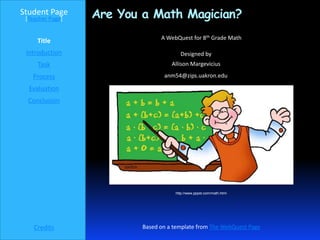 Student Page
 [Teacher Page]   Are You a Math Magician?
                                A WebQuest for 8th Grade Math
     Title
 Introduction                          Designed by
     Task                           Allison Margevicius

   Process                       anm54@zips.uakron.edu

  Evaluation
  Conclusion




                                     http://www.pppst.com/math.html




    Credits               Based on a template from The WebQuest Page
 