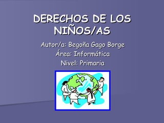 DERECHOS DE LOS
   NIÑOS/AS
 Autor/a: Begoña Gago Borge
     Área: Informática
       Nivel: Primaria
 