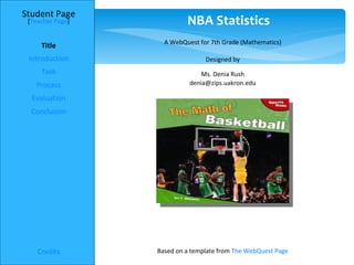 Student Page
 [Teacher Page]            NBA Statistics
                    A WebQuest for 7th Grade (Mathematics)
     Title
 Introduction                    Designed by
     Task                       Ms. Denia Rush
   Process                  denia@zips.uakron.edu

  Evaluation
  Conclusion




    Credits       Based on a template from The WebQuest Page
 