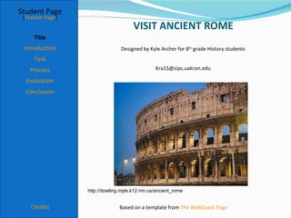 Student Page
 [Teacher Page]
                                      VISIT ANCIENT ROME
     Title
 Introduction                   Designed by Kyle Archer for 8th grade History students
     Task
   Process                                      Kra15@zips.uakron.edu

  Evaluation
  Conclusion




                  http://dowling.mpls.k12.mn.us/ancient_rome


    Credits                     Based on a template from The WebQuest Page
 
