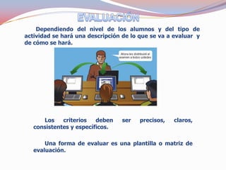 Dependiendo del nivel de los alumnos y del tipo de
actividad se hará una descripción de lo que se va a evaluar y
de cómo se hará.




      Los    criterios   deben   ser    precisos,   claros,
   consistentes y específicos.

       Una forma de evaluar es una plantilla o matriz de
   evaluación.
 
