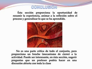 Ésta sección proporciona la oportunidad de
 resumir la experiencia, animar a la reflexión sobre el
 proceso y generalizar lo que se ha aprendido.




    No es una parte crítica de todo el conjunto, pero
proporciona un broche (mecanismo de cierre) a la
actividad. Puede ser interesante, en ésta sección, sugerir
preguntas que un profesor podría hacer en una
discusión abierta con toda la clase
 