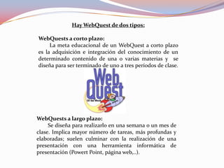 Hay WebQuest de dos tipos:

WebQuests a corto plazo:
     La meta educacional de un WebQuest a corto plazo
es la adquisición e integración del conocimiento de un
determinado contenido de una o varias materias y se
diseña para ser terminado de uno a tres períodos de clase.




WebQuests a largo plazo:
     Se diseña para realizarlo en una semana o un mes de
clase. Implica mayor número de tareas, más profundas y
elaboradas; suelen culminar con la realización de una
presentación con una herramienta informática de
presentación (Powert Point, página web,..).
 