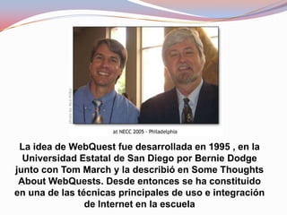 La idea de WebQuest fue desarrollada en 1995 , en la
  Universidad Estatal de San Diego por Bernie Dodge
junto con Tom March y la describió en Some Thoughts
 About WebQuests. Desde entonces se ha constituido
en una de las técnicas principales de uso e integración
                de Internet en la escuela
 