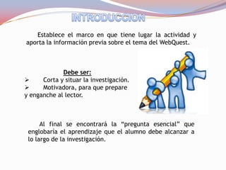 Establece el marco en que tiene lugar la actividad y
aporta la información previa sobre el tema del WebQuest.



             Debe ser:
     Corta y situar la investigación.
     Motivadora, para que prepare
y enganche al lector.



      Al final se encontrará la “pregunta esencial” que
 englobaría el aprendizaje que el alumno debe alcanzar a
 lo largo de la investigación.
 