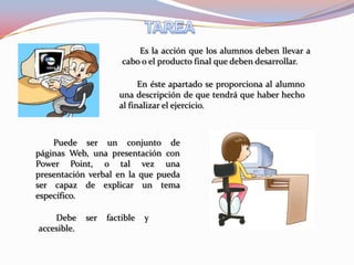 Es la acción que los alumnos deben llevar a
                       cabo o el producto final que deben desarrollar.

                            En éste apartado se proporciona al alumno
                      una descripción de que tendrá que haber hecho
                      al finalizar el ejercicio.



    Puede ser un conjunto de
páginas Web, una presentación con
Power Point, o tal vez una
presentación verbal en la que pueda
ser capaz de explicar un tema
específico.

    Debe     ser   factible   y
accesible.
 