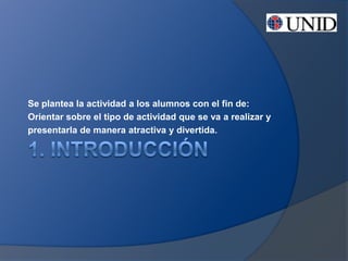 Se plantea la actividad a los alumnos con el fin de:
Orientar sobre el tipo de actividad que se va a realizar y
presentarla de manera atractiva y divertida.
 
