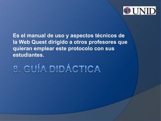 Es el manual de uso y aspectos técnicos de
la Web Quest dirigido a otros profesores que
quieran emplear este protocolo con sus
estudiantes.
 