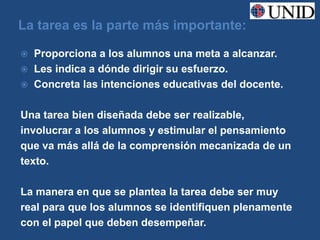 La tarea es la parte más importante:

   Proporciona a los alumnos una meta a alcanzar.
   Les indica a dónde dirigir su esfuerzo.
   Concreta las intenciones educativas del docente.

Una tarea bien diseñada debe ser realizable,
involucrar a los alumnos y estimular el pensamiento
que va más allá de la comprensión mecanizada de un
texto.

La manera en que se plantea la tarea debe ser muy
real para que los alumnos se identifiquen plenamente
con el papel que deben desempeñar.
 