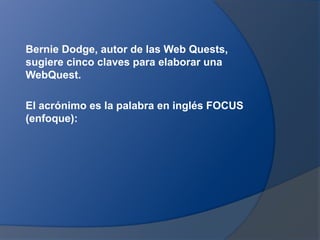 Bernie Dodge, autor de las Web Quests,
sugiere cinco claves para elaborar una
WebQuest.

El acrónimo es la palabra en inglés FOCUS
(enfoque):
 