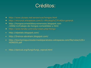Créditos:

   http://www.duiops.net/seresvivos/hongos.html
   http://microral.wikispaces.com/5.+Micolog%C3%ADa+general.
   http://hongoscomestiblesyvenenosos.blogspot.com
    /2006/12/trabajo-de-hongos-comestibles-y.html
   http://www.ferato.com/wiki/index.php/Hongo
•   http://elpetalo.blogspot.com/
•   http://5reinos-abraham.blogspot.com/
•   http://biochemiapuntesdermedelparatodos.wikispaces.com/file/view/LOS+
    HONGOS.pdf


•   http://danival.org/fungi/fungi_reprod.html
 