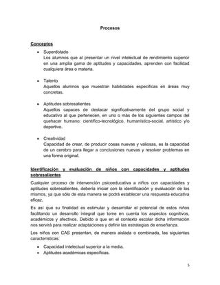 Procesos


Conceptos
      Superdotado
      Los alumnos que al presentar un nivel intelectual de rendimiento superior
      en una amplia gama de aptitudes y capacidades, aprenden con facilidad
      cualquiera área o materia.

      Talento
      Aquellos alumnos que muestran habilidades especificas en áreas muy
      concretas.

      Aptitudes sobresalientes
      Aquellos capaces de destacar significativamente del grupo social y
      educativo al que pertenecen, en uno o más de los siguientes campos del
      quehacer humano: científico-tecnológico, humanístico-social, artístico y/o
      deportivo.

      Creatividad
      Capacidad de crear, de producir cosas nuevas y valiosas, es la capacidad
      de un cerebro para llegar a conclusiones nuevas y resolver problemas en
      una forma original.


Identificación y evaluación de         niños con capacidades         y aptitudes
sobresalientes
Cualquier proceso de intervención psicoeducativa a niños con capacidades y
aptitudes sobresalientes, debería iniciar con la identificación y evaluación de los
mismos, ya que sólo de esta manera se podrá establecer una respuesta educativa
eficaz.
Es así que su finalidad es estimular y desarrollar el potencial de estos niños
facilitando un desarrollo integral que tome en cuenta los aspectos cognitivos,
académicos y afectivos. Debido a que en el contexto escolar dicha información
nos servirá para realizar adaptaciones y definir las estrategias de enseñanza.
Los niños con CAS presentan, de manera aislada o combinada, las siguientes
características:
      Capacidad intelectual superior a la media.
      Aptitudes académicas específicas.

                                                                                  5
 