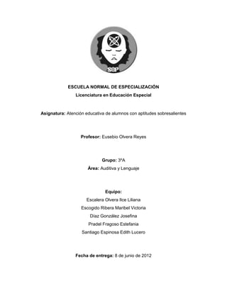 ESCUELA NORMAL DE ESPECIALIZACIÓN
                Licenciatura en Educación Especial



Asignatura: Atención educativa de alumnos con aptitudes sobresalientes




                   Profesor: Eusebio Olvera Reyes




                             Grupo: 3ºA
                      Área: Auditiva y Lenguaje




                               Equipo:
                      Escalera Olvera Ilce Liliana
                   Escogido Ribera Maribel Victoria
                       Díaz González Josefina
                      Pradel Fragoso Estefania
                   Santiago Espinosa Edith Lucero




                Fecha de entrega: 8 de junio de 2012
 