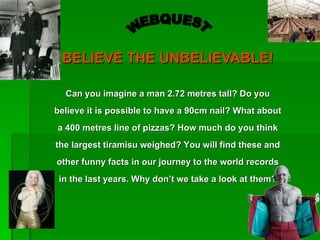 BELIEVE THE UNBELIEVABLE!

  Can you imagine a man 2.72 metres tall? Do you
believe it is possible to have a 90cm nail? What about
a 400 metres line of pizzas? How much do you think
the largest tiramisu weighed? You will find these and
other funny facts in our journey to the world records
 in the last years. Why don’t we take a look at them?
 