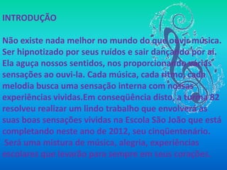 INTRODUÇÃO

Não existe nada melhor no mundo do que ouvir música.
Ser hipnotizado por seus ruídos e sair dançando por aí.
Ela aguça nossos sentidos, nos proporcionando várias
sensações ao ouvi-la. Cada música, cada ritmo, cada
melodia busca uma sensação interna com nossas
experiências vividas.Em conseqüência disto, a turma 82
resolveu realizar um lindo trabalho que envolverá as
suas boas sensações vividas na Escola São João que está
completando neste ano de 2012, seu cinqüentenário.
 Será uma mistura de música, alegria, experiências
escolares que levarão para sempre em seus corações.
 