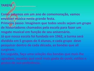 TAREFA

Como estamos em um ano de comemoração, vamos
envolver música nesta grande festa.
Primeiro passo: Imaginem que todos vocês sejam um grupo
de historiadores chamados pela escola para fazer um
resgate musical em função de seu aniversário.
Já que nossa escola foi fundada em 1962, a turma será
dividida em 5 grupos de 4 alunos, e cada grupo deve
pesquisar dentro de cada década, as bandas que ali
surgiram.
Em seguida, faça uma seleção das bandas que mais lhe
agradam, aquelas que você mais gosta de ouvir, estilos e
gostos de sua preferência.
 