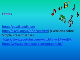 Fontes


http://pt.wikipedia.org
http://a4esl.org/q/h/lb/psv.html (Exercícios sobre
Simple Present Tense)
http://www.youtube.com/watch?v=w3AyArij5KI
http://www.colegiojoao.blogspot.com.br/
 