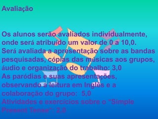 Avaliação


Os alunos serão avaliados individualmente,
onde será atribuído um valor de 0 a 10,0.
Será avaliada a apresentação sobre as bandas
pesquisadas, cópias das músicas aos grupos,
áudio e organização do trabalho: 3,0
As paródias e suas apresentações,
observando a leitura em Inglês e a
colaboração do grupo: 5,0
Atividades e exercícios sobre o “Simple
Present Tense”: 2,0
 
