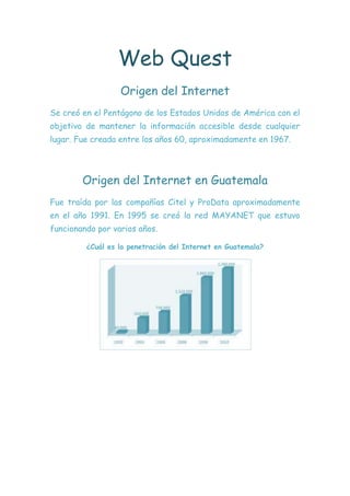 Web Quest
                  Origen del Internet
Se creó en el Pentágono de los Estados Unidos de América con el
objetivo de mantener la información accesible desde cualquier
lugar. Fue creada entre los años 60, aproximadamente en 1967.




        Origen del Internet en Guatemala
Fue traída por las compañías Citel y ProData aproximadamente
en el año 1991. En 1995 se creó la red MAYANET que estuvo
funcionando por varios años.

         ¿Cuál es la penetración del Internet en Guatemala?
 