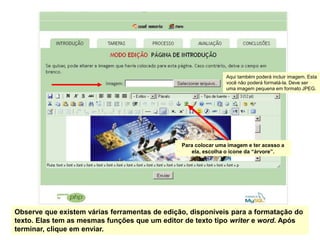 Aqui também poderá incluir imagem. Esta
                                                               você não poderá formatá-la. Deve ser
                                                               uma imagem pequena em formato JPEG.




                                               Para colocar uma imagem e ter acesso a
                                                  ela, escolha o ícone da “árvore”.




Observe que existem várias ferramentas de edição, disponíveis para a formatação do
texto. Elas tem as mesmas funções que um editor de texto tipo writer e word. Após
terminar, clique em enviar.
 