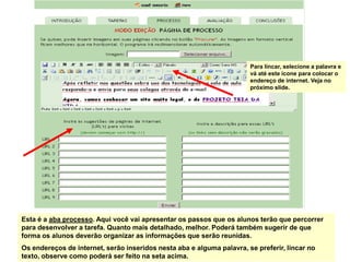 Para lincar, selecione a palavra e
                                                                       vá até este ícone para colocar o
                                                                       endereço de internet. Veja no
                                                                       próximo slide.




Esta é a aba processo. Aqui você vai apresentar os passos que os alunos terão que percorrer
para desenvolver a tarefa. Quanto mais detalhado, melhor. Poderá também sugerir de que
forma os alunos deverão organizar as informações que serão reunidas.
Os endereços de internet, serão inseridos nesta aba e alguma palavra, se preferir, lincar no
texto, observe como poderá ser feito na seta acima.
 
