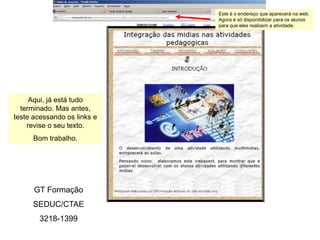 Este é o endereço que aparecerá na web.
                             Agora é só disponibilizar para os alunos
                             para que eles realizem a atividade.




     Aqui, já está tudo
  terminado. Mas antes,
teste acessando os links e
    revise o seu texto.
      Bom trabalho.




      GT Formação
      SEDUC/CTAE
        3218-1399
 