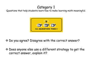 Category 1
Questions that help students learn how to make learning math meaningful.




 Do you agree? Disagree with the correct answer?

 Does anyone else use a different strategy to get the
  correct answer, explain it?
 