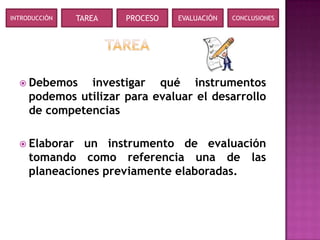 INTRODUCCIÓN   TAREA   PROCESO   EVALUACIÓN   CONCLUSIONES




   Debemos    investigar qué instrumentos
     podemos utilizar para evaluar el desarrollo
     de competencias

   Elaborar  un instrumento de evaluación
     tomando como referencia una de las
     planeaciones previamente elaboradas.
 