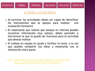 INTRODUCCIÓN    TAREA      PROCESO    EVALUACIÓN   CONCLUSIONES   PRODUCTOS




      Al terminar las actividades debes ser capaz de identificar
       los instrumentos que te apoyan para realizar             una
       evaluación formativa
      Es importante que valores que aunque en internet puedes
       encontrar información muy valiosa, debes aprender a
       discriminar la que te puede ser funcional para la actividad
       que deseas realizar
      El trabajo en equipo te ayuda a facilitar la tarea, a la vez
       que puedes compartir tus ideas y mejorarlas con la
       interacción entre pares


       http://phpwebquest.org/newphp/webquest/soporte_tab
             bed_w.php?id_actividad=14637&id_pagina=1
 
