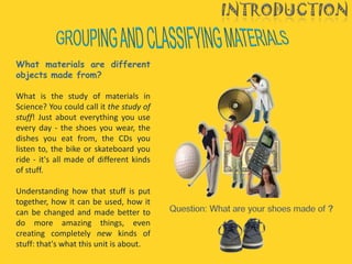 What materials are different
objects made from?

What is the study of materials in
Science? You could call it the study of
stuff! Just about everything you use
every day - the shoes you wear, the
dishes you eat from, the CDs you
listen to, the bike or skateboard you
ride - it's all made of different kinds
of stuff.

Understanding how that stuff is put
together, how it can be used, how it
can be changed and made better to
do more amazing things, even
creating completely new kinds of
stuff: that's what this unit is about.
 