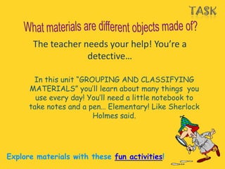 The teacher needs your help! You’re a
                    detective…

       In this unit “GROUPING AND CLASSIFYING
      MATERIALS” you’ll learn about many things you
        use every day! You’ll need a little notebook to
      take notes and a pen… Elementary! Like Sherlock
                        Holmes said.




Explore materials with these fun activities!
 