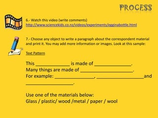 6.- Watch this video (write comments)
http://www.sciencekids.co.nz/videos/experiments/egginabottle.html


7.- Choose any object to write a paragraph about the correspondent material
and print it. You may add more information or images. Look at this sample:

Text Pattern

This _____________ is made of ______________.
Many things are made of ____________________.
For example: _______________, __________________and
__________________.

Use one of the materials below:
Glass / plastic/ wood /metal / paper / wool
 