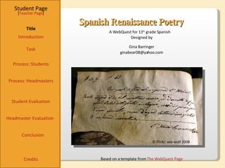 Spanish Renaissance Poetry Student Page Title Introduction Task Process: Students Student Evaluation Conclusion Credits [ Teacher Page ] A WebQuest for 11 th  grade Spanish Designed by Gina Barringer [email_address] Based on a template from  The WebQuest Page © Flickr: wie-wolf 2008 Process: Headmasters Headmaster Evaluation 