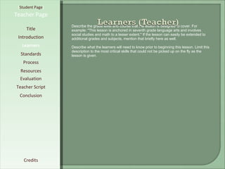 [ Student Page ] Title Introduction Learners Standards Process Resources Credits Teacher Page Describe the grade level and course that the lesson is designed to cover. For example: "This lesson is anchored in seventh grade language arts and involves social studies and math to a lesser extent." If the lesson can easily be extended to additional grades and subjects, mention that briefly here as well. Describe what the learners will need to know prior to beginning this lesson. Limit this description to the most critical skills that could not be picked up on the fly as the lesson is given. Evaluation Teacher Script Conclusion 