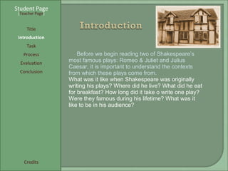 Student Page Title Introduction Task Process Evaluation Conclusion Credits [ Teacher Page ] Before we begin reading two of Shakespeare’s most famous plays: Romeo & Juliet and Julius Caesar, it is important to understand the contexts from which these plays come from. What was it like when Shakespeare was originally writing his plays? Where did he live? What did he eat for breakfast? How long did it take o write one play? Were they famous during his lifetime? What was it like to be in his audience?  