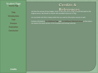 Student Page Title Introduction Task Process Evaluation Conclusion Credits [ Teacher Page ] List here the sources of any images, music or text that you're using. Provide links back to the original source. Say thanks to anyone who provided resources or help.  List any books and other analog media that you used as information sources as well. Include a link back to  The WebQuest Page  and  The WebQuest Slideshare Group  so that others can acquire the latest version of this template and training materials. 
