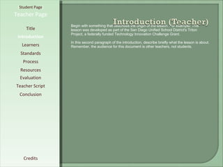 [ Student Page ] Title Introduction Learners Standards Process Resources Credits Teacher Page Begin with something that describes the origin of the lesson. For example: This lesson was developed as part of the San Diego Unified School District's Triton Project, a federally funded Technology Innovation Challenge Grant. In this second paragraph of the introduction, describe briefly what the lesson is about. Remember, the audience for this document is other teachers, not students. Evaluation Teacher Script Conclusion 
