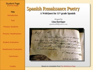 Spanish Renaissance Poetry Student Page Title Introduction Task Process: Students Student Evaluation Conclusion Credits [ Teacher Page ] A WebQuest for 11 th  grade Spanish Designed by: Gina Barringer [email_address] Based on a template from  The  WebQuest  Page © Flickr: wie-wolf 2008 Process: Headmasters Headmaster Evaluation 