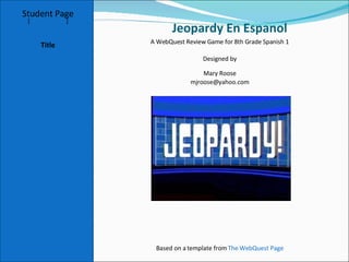 Jeopardy En Espanol  Student Page Title Introduction Task Process Evaluation Conclusion Credits [ Teacher Page ] A WebQuest Review Game for 8th Grade Spanish 1 Designed by Mary Roose [email_address] Based on a template from  The WebQuest Page 