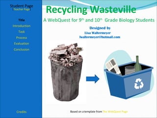 Recycling Wasteville Student Page Title Introduction Task Process Evaluation Conclusion Credits [ Teacher Page ] A WebQuest for 9 th  and 10 th   Grade Biology Students Designed by Lisa Waltermeyer [email_address] Based on a template from  The WebQuest Page 