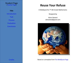 Reuse Your Refuse Student Page Title Introduction Task Process Evaluation Conclusion Credits [ Teacher Page ] A WebQuest for 7 th -8th Grade Mathematics Designed by Alana Stewart [email_address] Based on a template from  The WebQuest Page 
