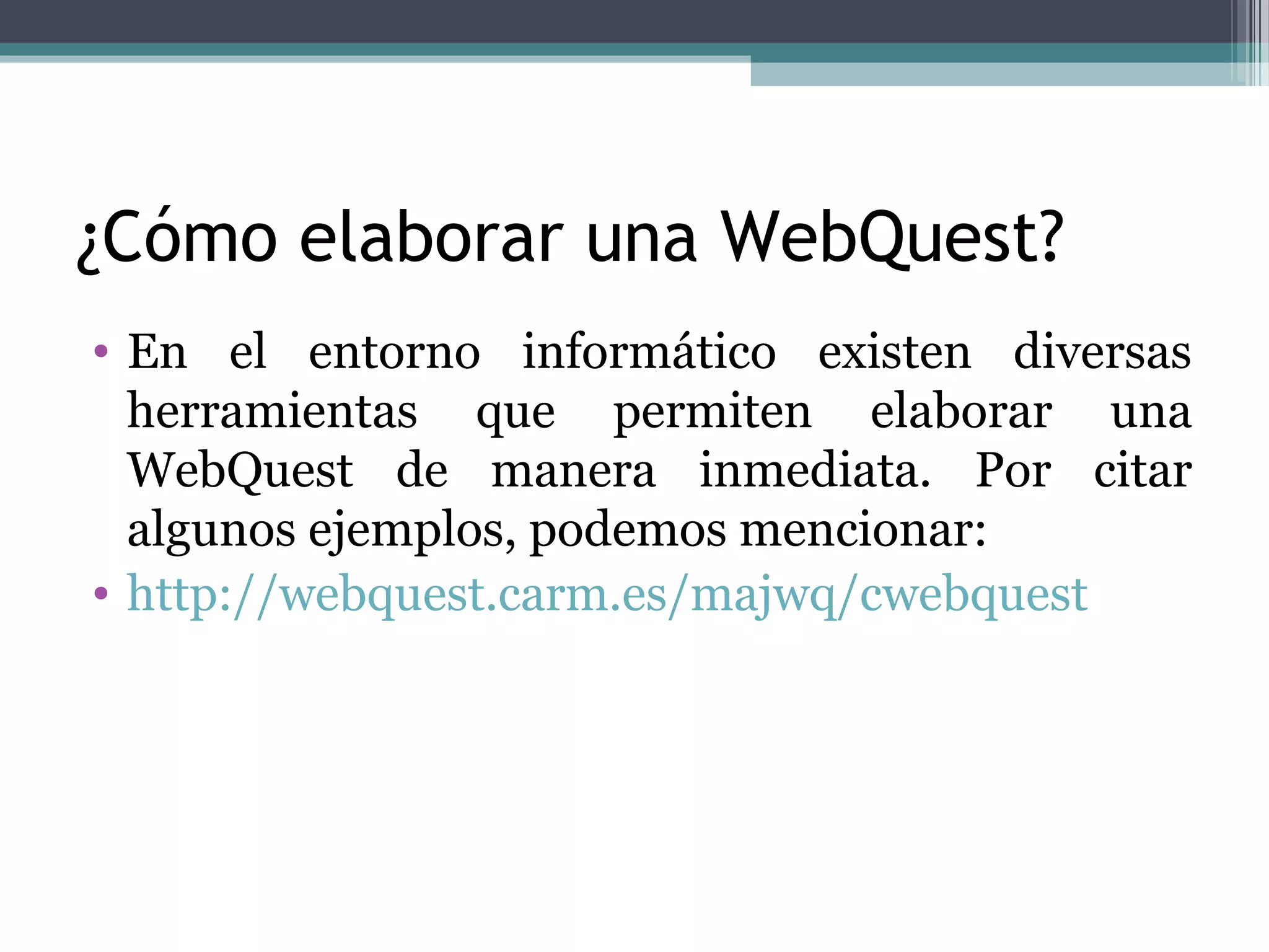 ¿Cómo elaborar una WebQuest?
• En el entorno informático existen diversas
  herramientas que permiten elaborar una
  WebQuest de manera inmediata. Por citar
  algunos ejemplos, podemos mencionar:
• http://webquest.carm.es/majwq/cwebquest
 