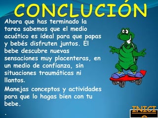 Ahora que has terminado la
tarea sabemos que el medio
acuático es ideal para que papas
y bebés disfruten juntos. El
bebe descubre nuevas
sensaciones muy placenteras, en
un medio de confianza, sin
situaciones traumáticas ni
llantos.
Manejas conceptos y actividades
para que lo hagas bien con tu
bebe.
.                                  INICI
 