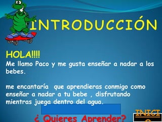 HOLA!!!!
Me llamo Paco y me gusta enseñar a nadar a los
bebes.

me encantaría que aprendieras conmigo como
enseñar a nadar a tu bebe , disfrutando
mientras juega dentro del agua.
                                        INICI
        ¿ Quieres Aprender?
 